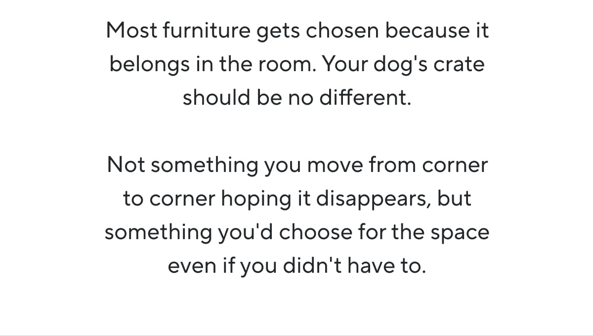 Most furniture gets chosen because it belongs in the room. Your dog's crate should be no different.  Not something you move from corner to corner hoping it disappears, but something you'd choose for the space even if you didn't have to.