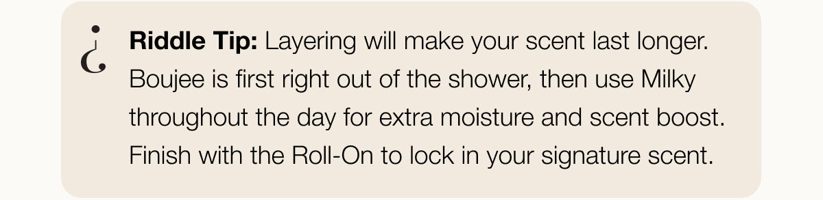 Riddle Tip: Layering will make your scent last longer. Boujee is first right out of the shower, then use Milky throughout the day for extra moisture and scent boost. Finish with the Roll-On to lock in your signature scent.