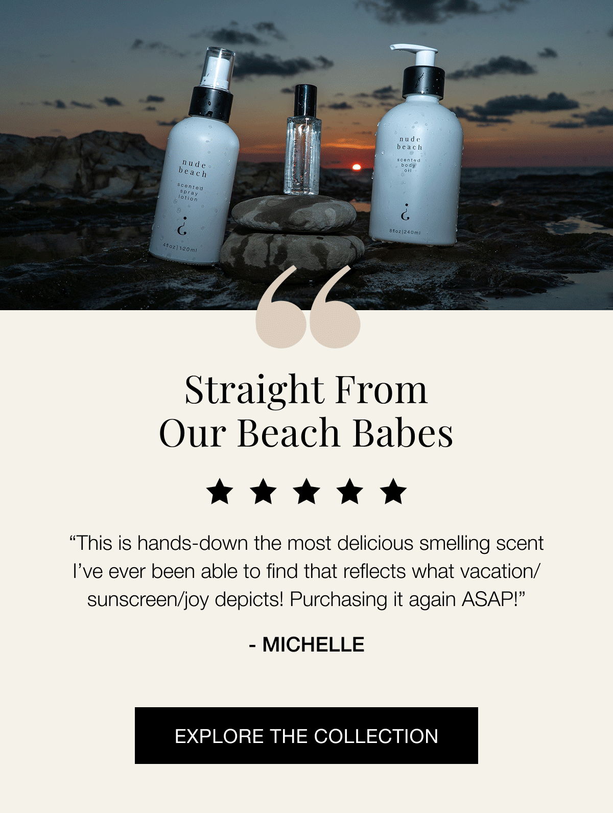 Straight from our beach babes “Love this scent! My absolute favorite from the kit I purchased!! I knew I had to get the full size since this scent seems to sell out quickly!” - Gina “I am loving this scent. A little goes a very long way! It takes me to the beach and stimulates memories of summers gone by. It lasts all day and lifts the senses.” - Nancy “I have been waiting for this to come back out. I love the general feeling it gives me of a summer day at the beach. I get a lot of compliments on this and my partner loves it on me as well.” - Michelle “This is hands-down the most delicious smelling scent I’ve ever been able to find that reflects what vacation/sunscreen/joy depicts! Purchasing it again ASAP!” - Jennifer Explore the collection