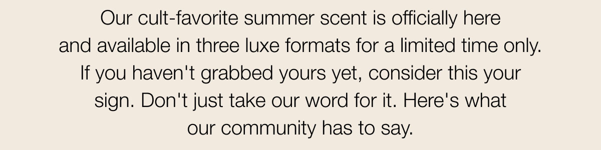 Our cult-favorite summer scent is officially here and available in three luxe formats for a limited time only. If you haven't grabbed yours yet, consider this your sign. Don't just take our word for it. Here's what our community has to say.