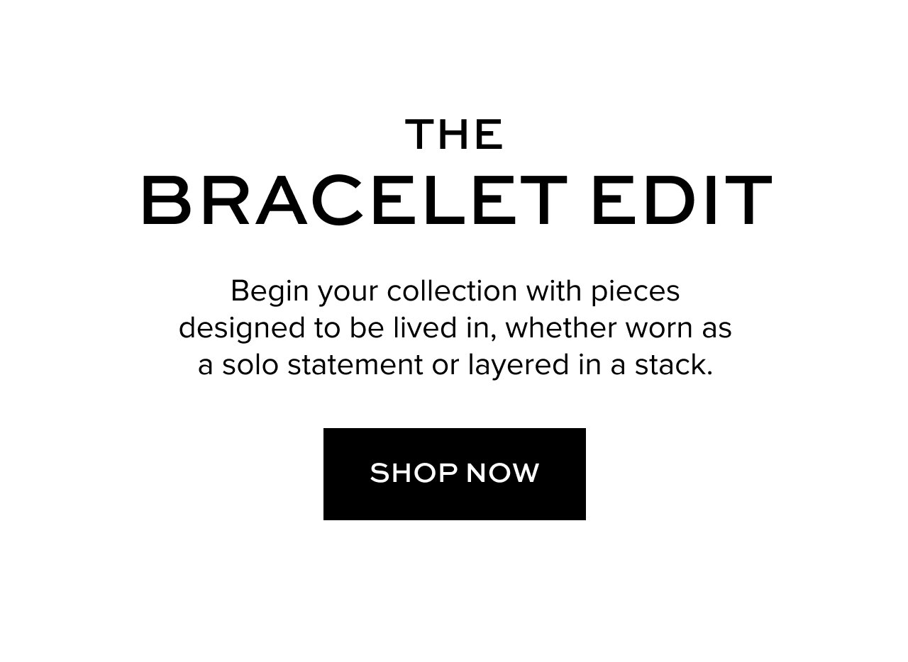 The Bracelet Edit: Begin you collection with pieces designed to be lived in, whether worn as a solo statement or layered in a stack. Shop Now.