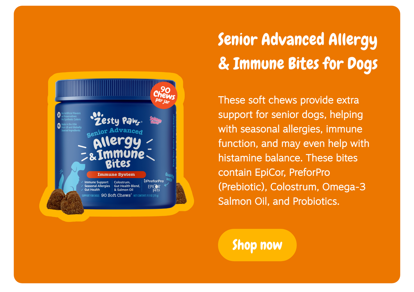 Senior Advanced Allergy & Immune Bites for Dogs: These soft chews provide extra support for senior dogs, helping with seasonal allergies, immune function, and may even help with histamine balance. These bites contain EpiCor, PreforPro (Prebiotic), Colostrum, Omega-3 Salmon Oil, and Probiotics. --> Shop now