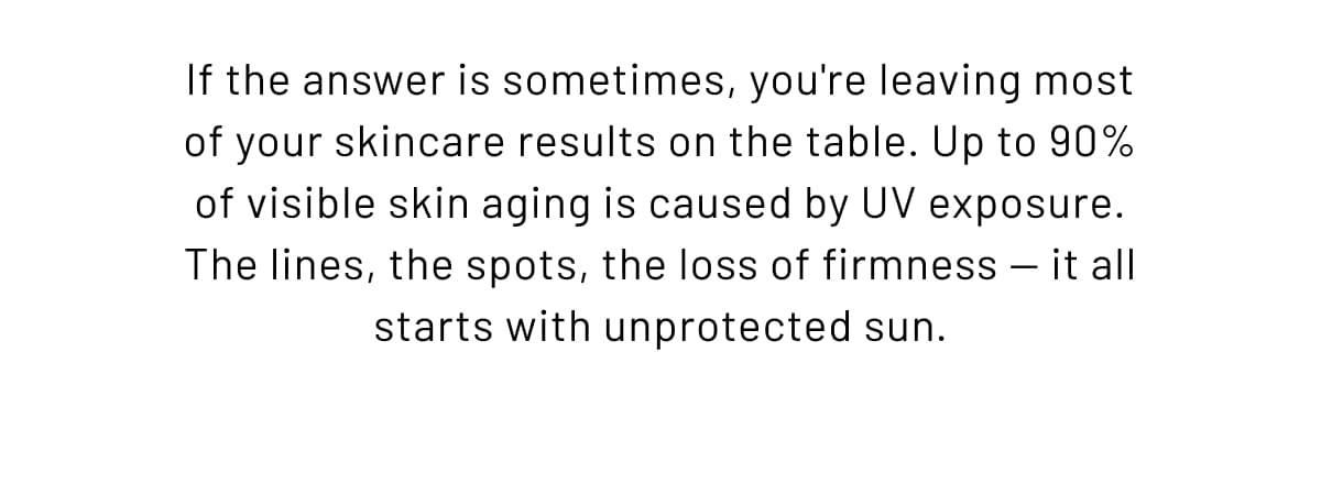 If the answer is sometimes, you're leaving most of your skincare results on the table. Up to 90% of visible skin aging is caused by UV exposure. The lines, the spots, the loss of firmness — it all starts with unprotected sun.