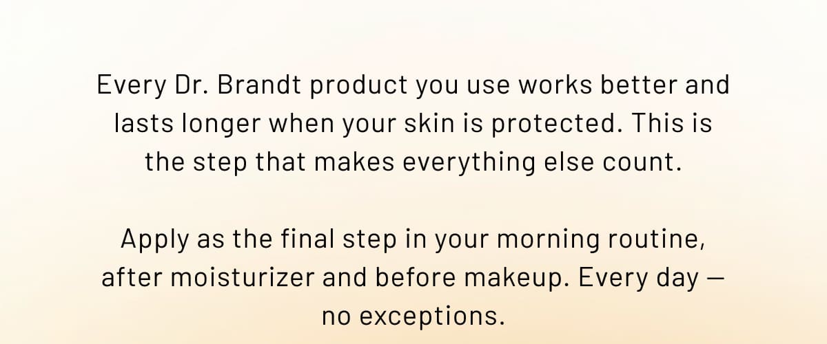 Every Dr. Brandt product you use works better and lasts longer when your skin is protected. This is the step that makes everything else count.
