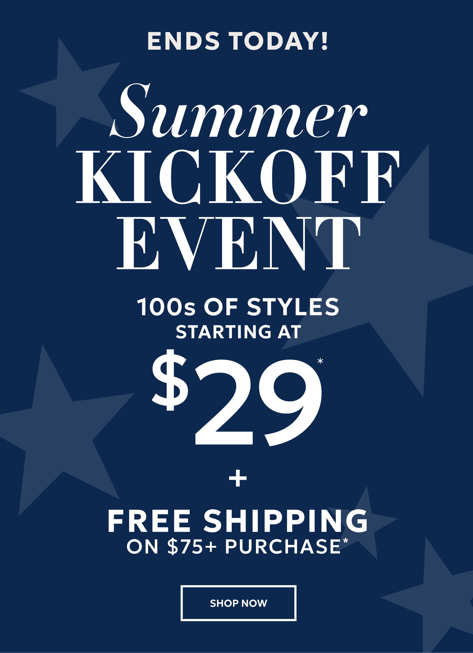ENDS TODAY! SUMMER KICKOFF EVENT. 100s OF STYLES STARTING AT $29* + FREE SHIPPING ON $75+ PURCHASE* SHOP NOW.