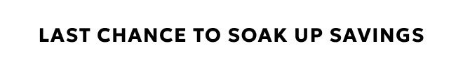 LAST CHANCE TO SOAK UP SAVINGS. SHOP NOW.