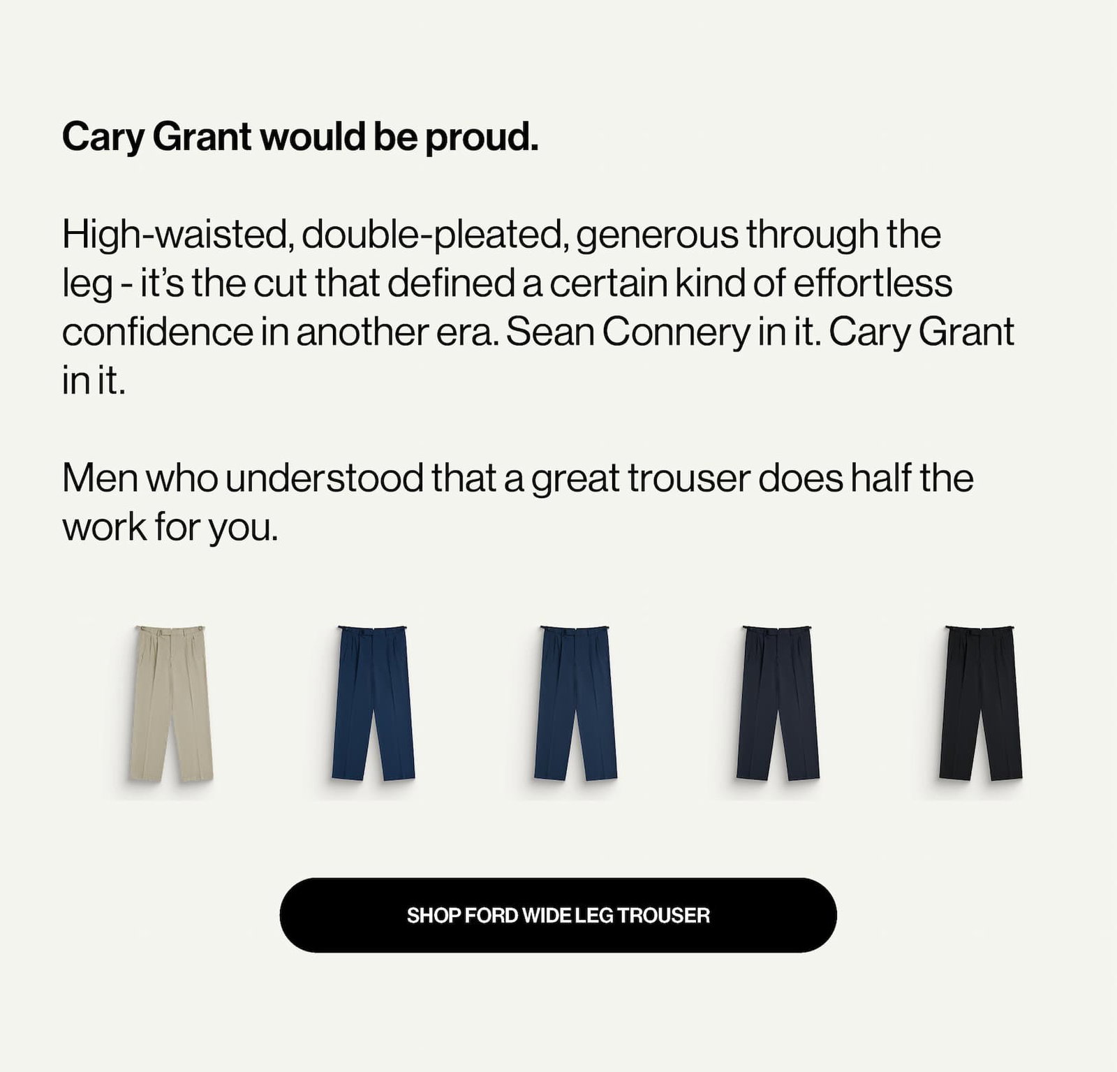 Cary Grant would be proud.  High-waisted, double-pleated, generous through the leg - it’s the cut that defined a certain kind of effortless confidence in another era. Sean Connery in it. Cary Grant in it.   Men who understood that a great trouser does half the work for you.