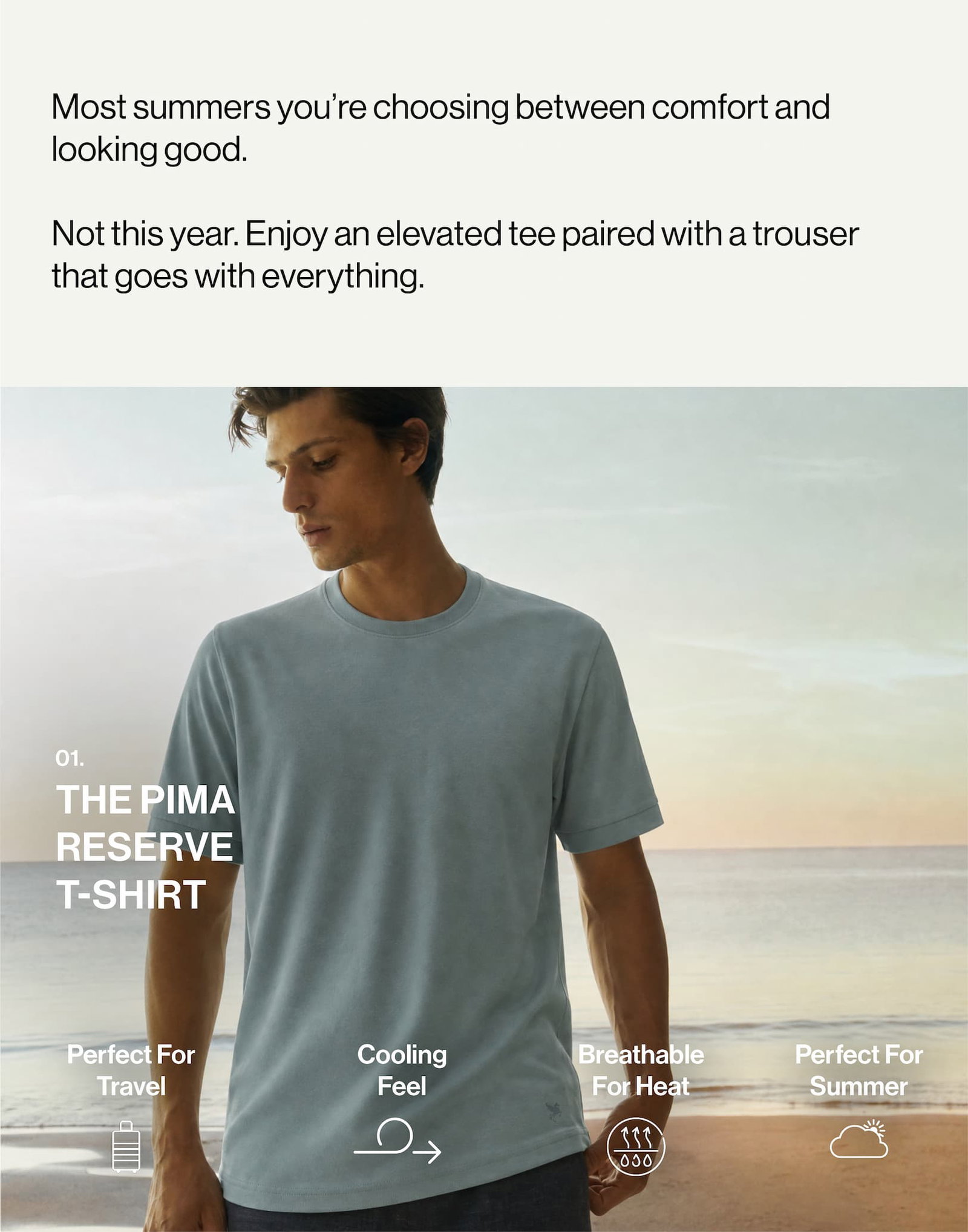 Most summers you’re choosing between comfort and looking good.   Not this year. Enjoy an elevated tee paired with a trouser that goes with everything. 