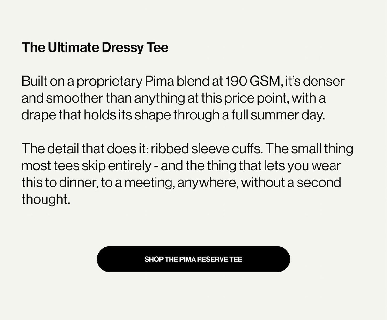The Ultimate Dressy Tee  Built on a proprietary Pima blend at 190 GSM, it’s denser and smoother than anything at this price point, with a drape that holds its shape through a full summer day.  The detail that does it: ribbed sleeve cuffs. The small thing most tees skip entirely - and the thing that lets you wear this to dinner, to a meeting, anywhere, without a second thought.