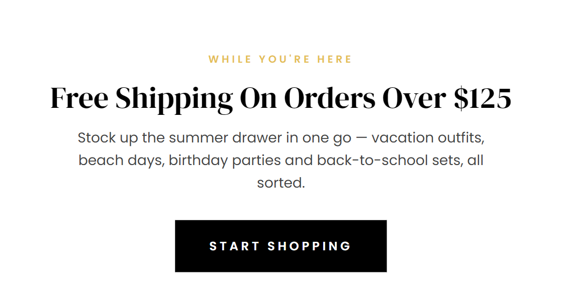 WHILE YOU’RE HERE  Free Shipping On Orders Over $125  Stock up the summer drawer in one go — vacation outfits, beach days, birthday parties and back-to-school sets, all sorted.  START SHOPPING