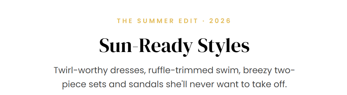THE SUMMER EDIT · 2026  Sun-Ready Styles  Twirl-worthy dresses, ruffle-trimmed swim, breezy two-piece sets and sandals she'll never want to take off.