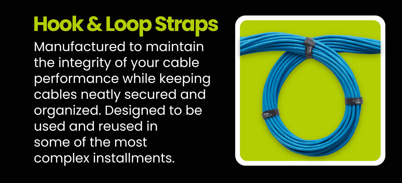 Hook & Loops Straps: Manufactured to maintain the integrity of your cable performance while keeping cables neatly secured and organized. Designed to be used and reused in some of the most complex installments.
