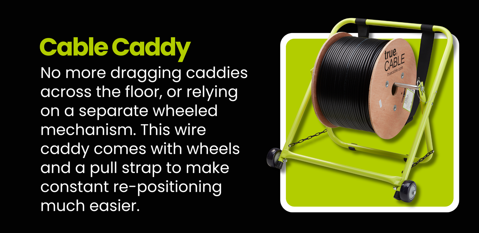 Cable Caddy: No more dragging caddies across the floor, or relying on a separate wheeled mechanism. This wire caddy comes with the wheels and pull strap to make constant re-positioning much easier.