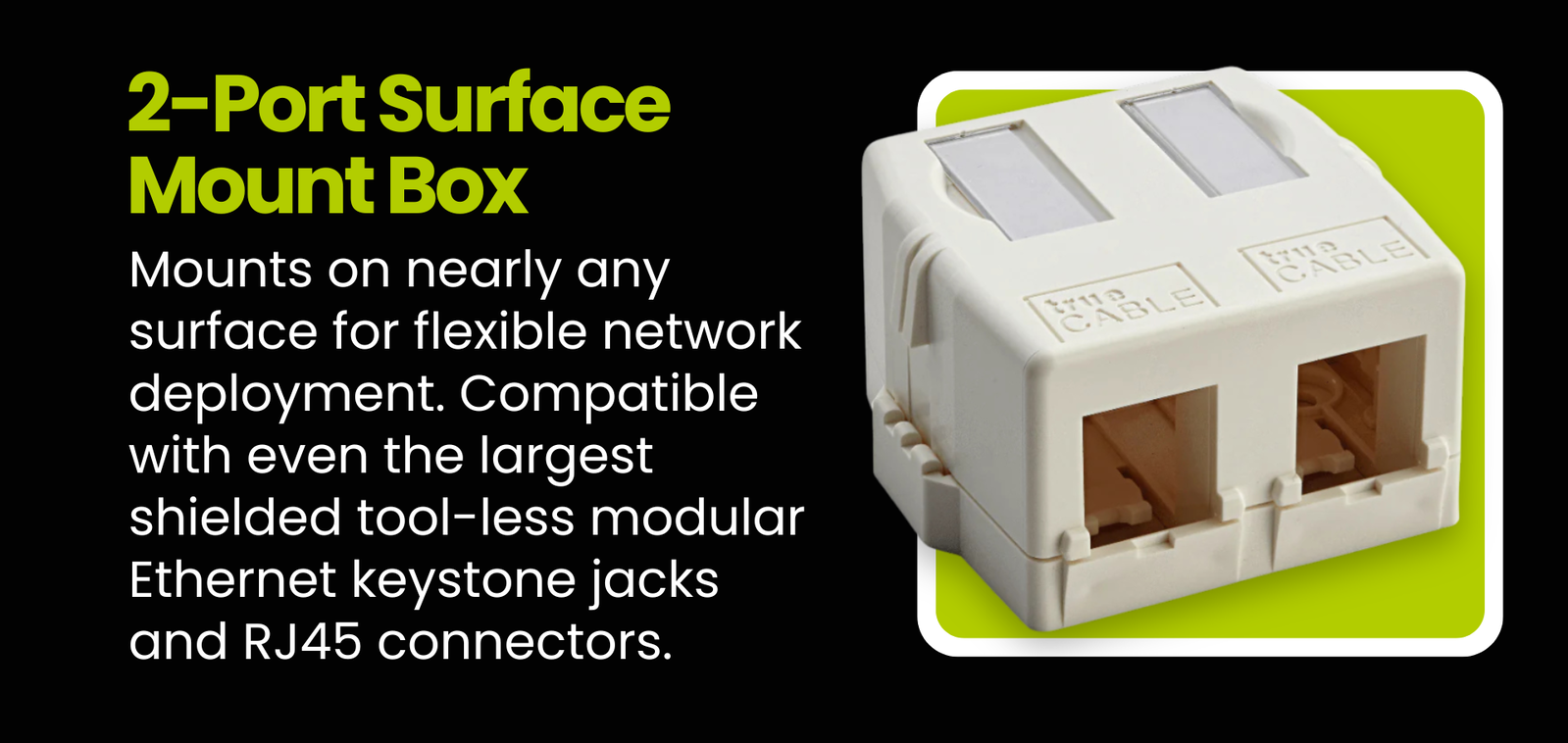 2-Port Surface Mount Box: Mounts on nearly any surface for flexible network deployment. Compatible with even the largest shielded tool-less modular Ethernet keystone jacks and RJ45 connectors.