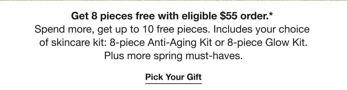 Get 8 pieces free with eligible $55 order.* | Spend more, get up to 10 free pieces. Includes your choice of skincare kit: 8-piece Anti-Aging Kit or 8-piece Glow Kit. | Plus more spring must-haves. | Pick Your Gift