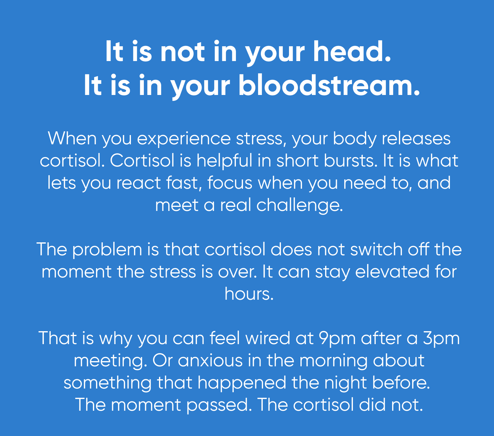 It is not in your head. It is in your bloodstream. When you experience stress, your body releases cortisol. Cortisol is helpful in short bursts. It is what lets you react fast, focus when you need to, and meet a real challenge.  The problem is that cortisol does not switch off the moment the stress is over. It can stay elevated for hours.  That is why you can feel wired at 9pm after a 3pm meeting. Or anxious in the morning about something that happened the night before. The moment passed. The cortisol did not.