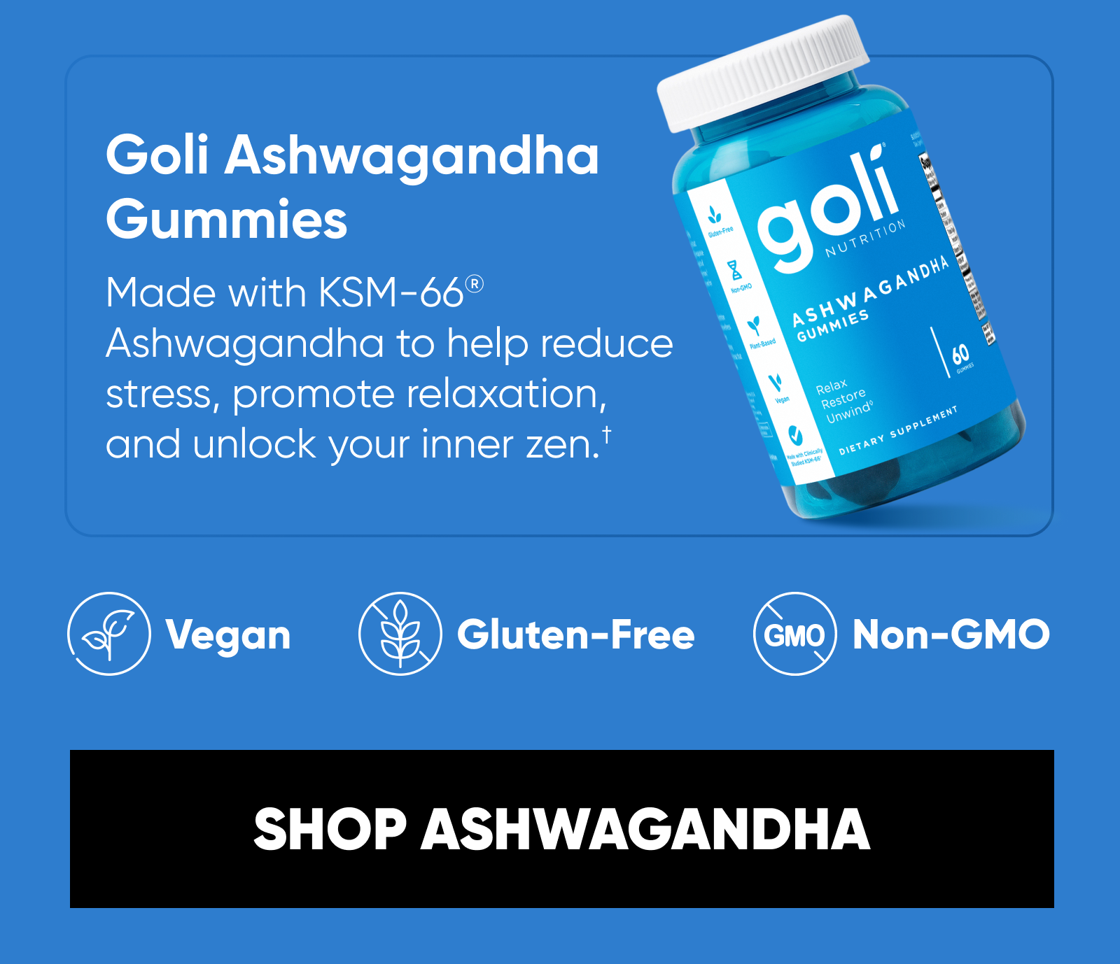 Goli Ashwagandha Gummies Made with KSM-66® Ashwagandha to help reduce stress, promote relaxation, and unlock your inner zen.† Mixed Berry Bliss flavor.  Vegan. Gluten-Free. Non-GMO.