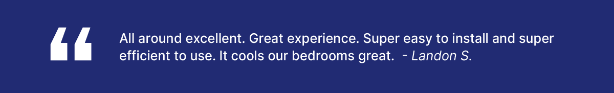 Review: “All around excellent. Great experience. Super easy to install and super efficient to use. It cools our bedrooms great.” -Landon S.