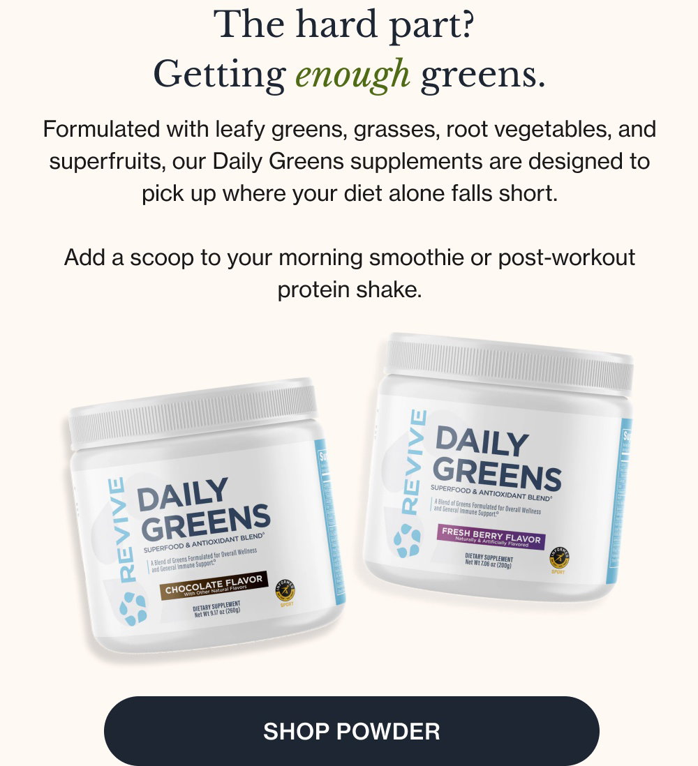 The hard part? Getting enough greens. Formulated with leafy greens, grasses, root vegetables, and superfruits, our Daily Greens supplements are designed to pick up where your diet alone falls short. Add a scoop to your morning smoothie or post-workout protein shake. Shop Powder