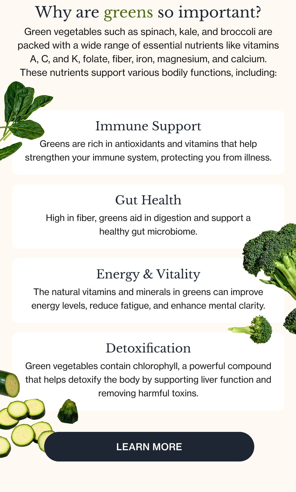 Why are greens so important? Green vegetables such as spinach, kale, and broccoli are packed with a wide range of essential nutrients like vitamins A, C, and K, folate, fiber, iron, magnesium, and calcium. These nutrients support various bodily functions, including: Immune Support Greens are rich in antioxidants and vitamins that help strengthen your immune system, protecting you from illness. Gut Health High in fiber, greens aid in digestion and support a healthy gut microbiome. Energy & Vitality The natural vitamins and minerals in greens can improve energy levels, reduce fatigue, and enhance mental clarity. Detoxification Green vegetables contain chlorophyll, a powerful compound that helps detoxify the body by supporting liver function and removing harmful toxins. Learn More