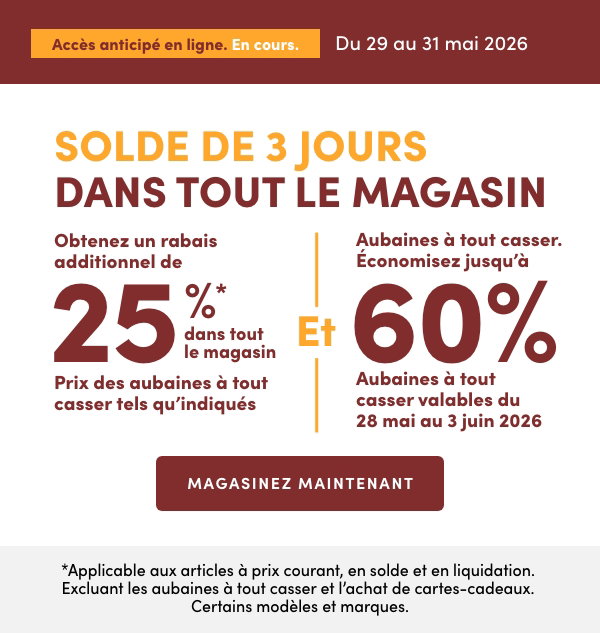 Solde de 3 jours dans tout le magasin. En cours : du 29 au 31 mai 2026. Obtenez un rabais additionnel de 25 %* dans tout le magasin. Prix des aubaines à tout casser tels qu'indiqués
Et Aubaines à tout casser. Économisez jusqu'à 60 %. Aubaines à tout casser valables du 28 mai au 3 juin 2026. *Applicable aux articles à prix courant, en solde et en liquidation. Excluant les aubaines à tout casser et l’achat de cartes-cadeaux. Certains modèles et marques