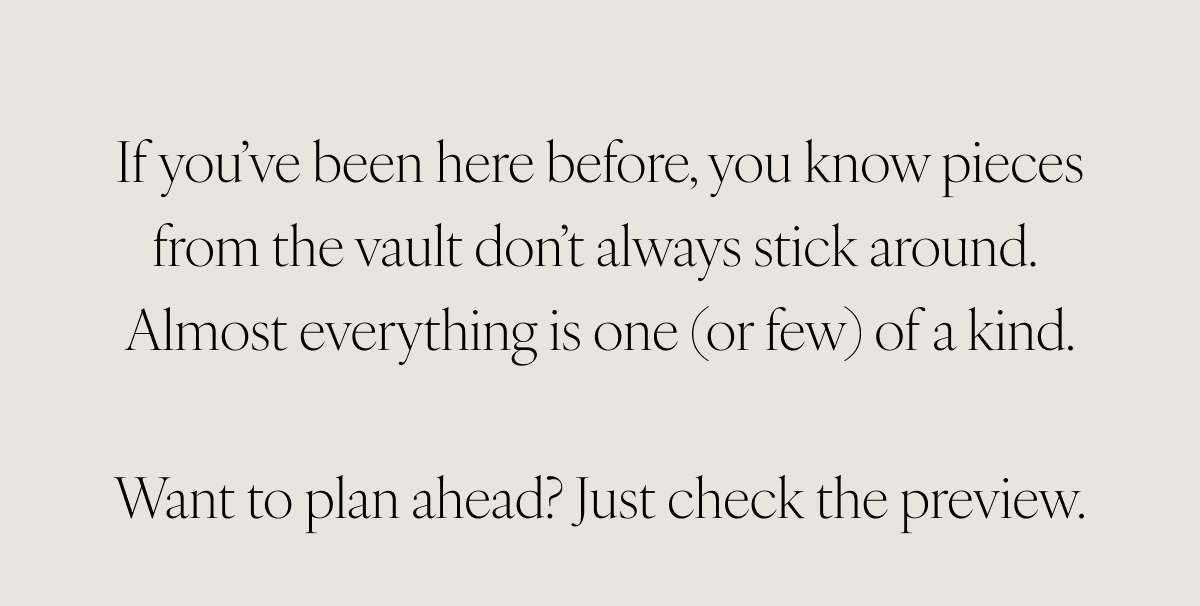 If you’ve been here before, you know pieces from the vault don’t always stick around. Almost everything is one (or few) of a kind.    Want to plan ahead? Just check the preview.
