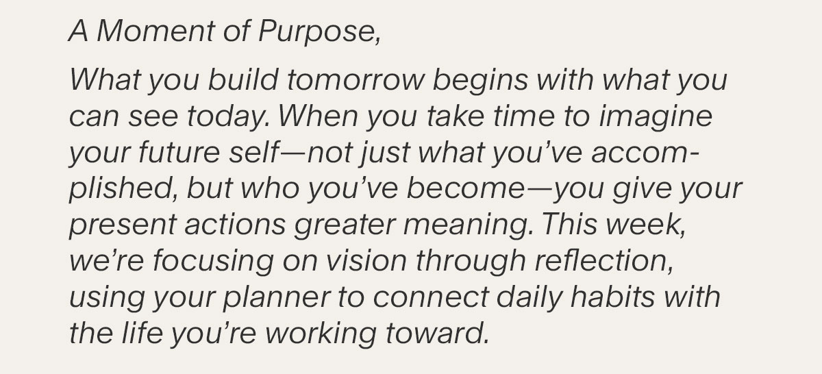 A Moment of Purpose, What you build tomorrow begins with what you can see today. When you take time to imagine your future self–not just what you’ve accomplished, but who you’ve become–you give your present actions greater meaning. This week, we’re focusing on vision through reflection, using your planner to connect daily habits with the life you’re working toward.