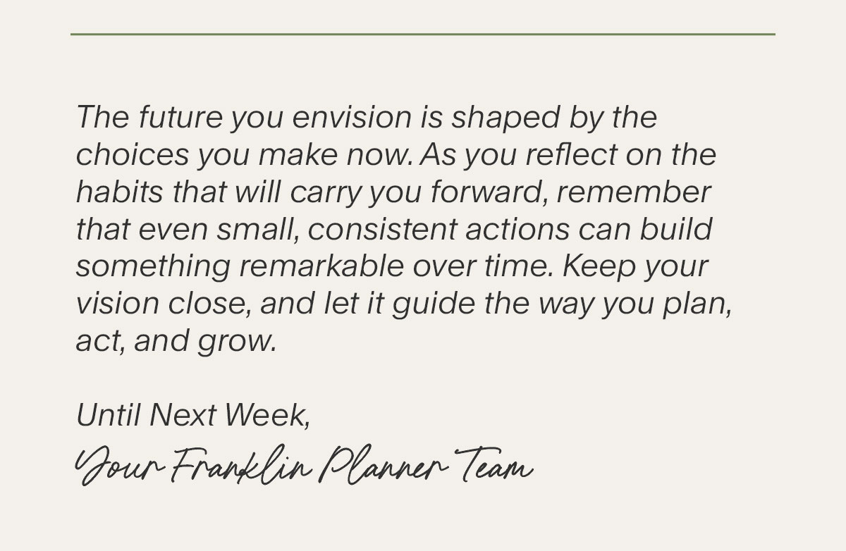 The future you envision is shaped by the choices you make now. As you reflect on the habits that will carry you forward, remember that even small, consistent actions can build something remarkable over time. Keep your vision close, and let it guide the way you plan, act, and grow. Until Next Week, Your Franklin Planner Team.