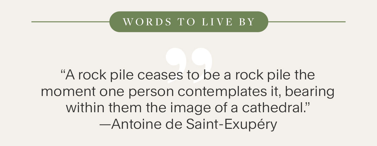 Words to Live By: A rock pile ceases to be a rock pile the moment one person contemplates it, bearing within them the image of a cathedral —Antoine de Saint-Exupéry