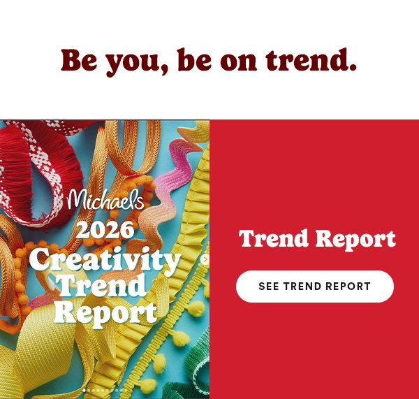Be you, be on trend. Michaels 2026 Creativity Trend Report Trend Report See Trend Report