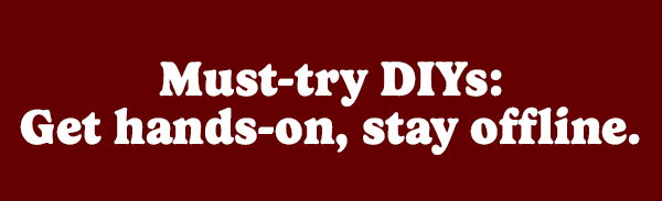 Must-try DIYs: Get hands-on, stay offline.