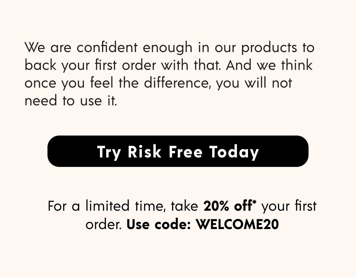 Try Risk Free Today >> For a limited time, take 20% off* your first order. Use code: WELCOME20