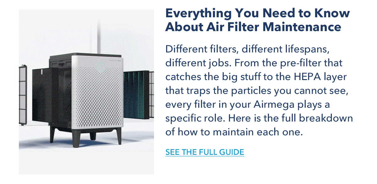 Everything You Need to Know About Air Filter Maintenance Different filters, different lifespans, different jobs. From the pre-filter that catches the big stuff to the HEPA layer that traps the particles you cannot see, every filter in your Airmega plays a specific role. Here is the full breakdown of how to maintain each one.