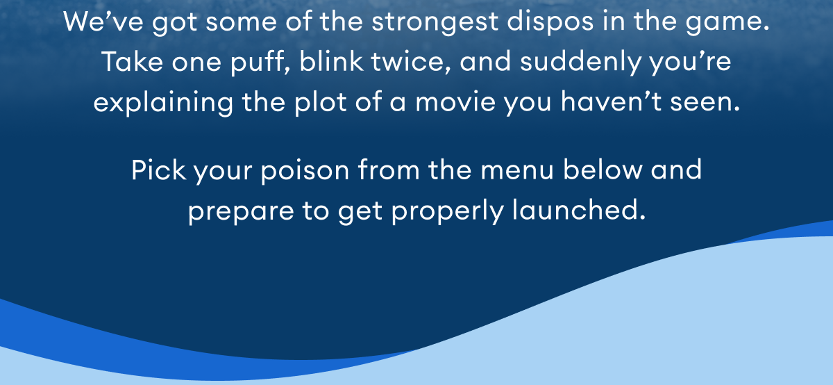 We’ve got some of the strongest dispos in the game. Take one puff, blink twice, and suddenly you’re explaining the plot of a movie you haven’t seen. Pick your poison from the menu below and prepare to get properly launched.