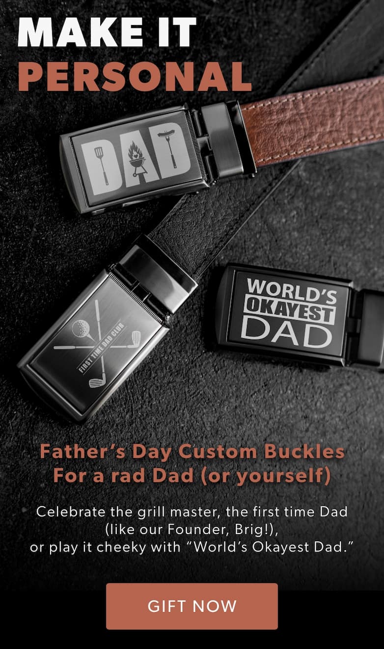 MAKE IT PERSONAL. New Father’s Day Buckles for a rad Dad (or yourself). Celebrate the grill master, the first time Dad (like our Founder Brig!), or play it cheeky with “World’s Okayest Dad.”