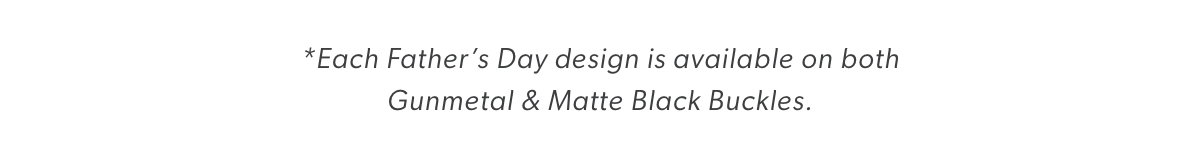 *Each Father’s Day design is available on both  Gunmetal & Matte Black Buckles. 