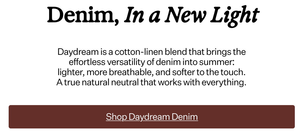Daydream is a cotton-linen blend that brings the effortless versatility of denim into summer: lighter, more breathable, and softer to the touch. A true natural neutral that works with everything.