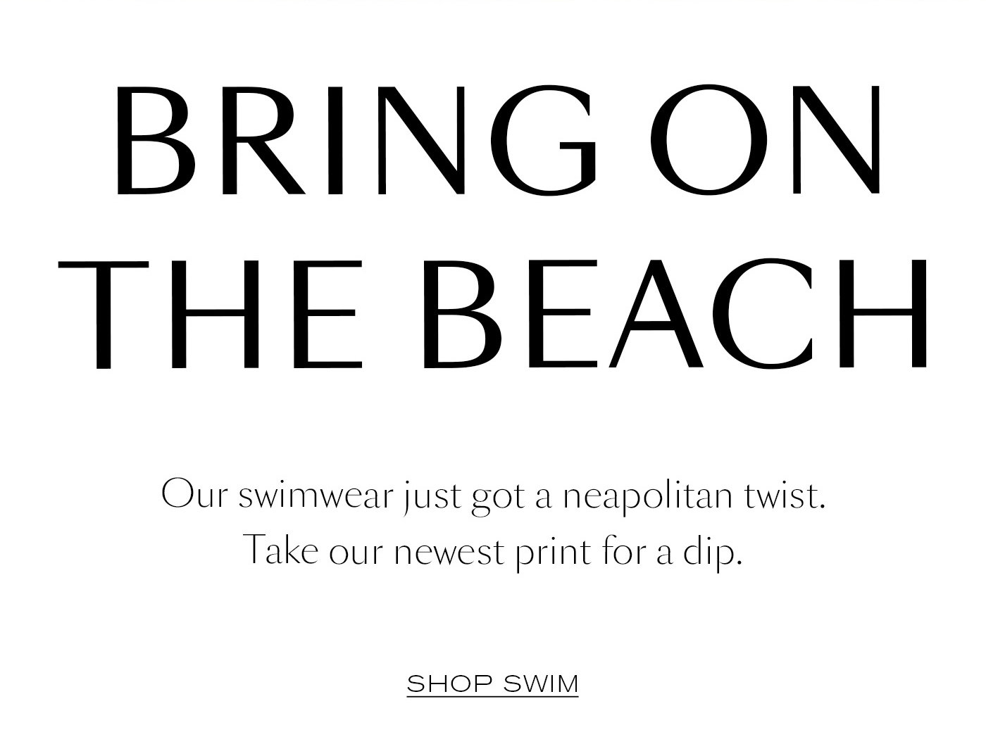 Bring On The Beach Our swimwear just got a neapolitan twist. Take our newest print for a dip. Shop Swim