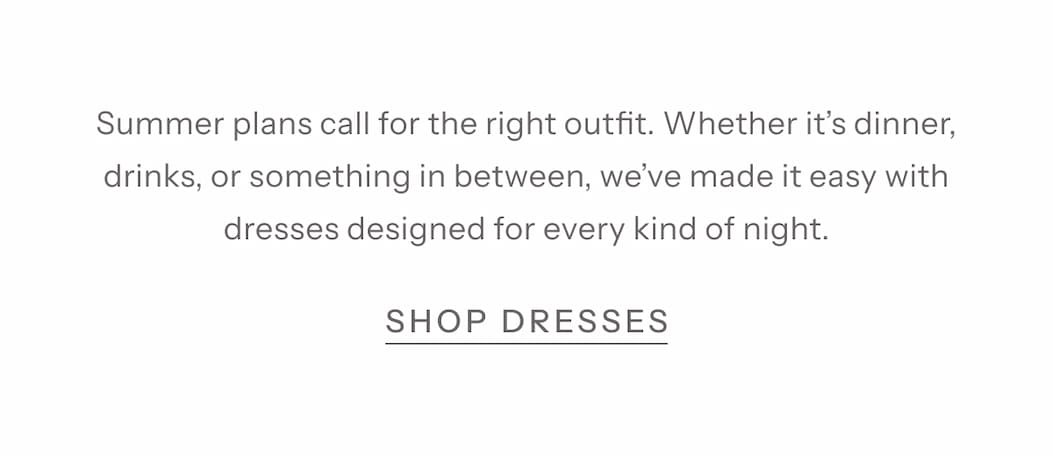 Summer plans call for the right outfit. Whether it’s dinner, drinks, or something in between, we’ve made it easy with dresses designed for every kind of night. 