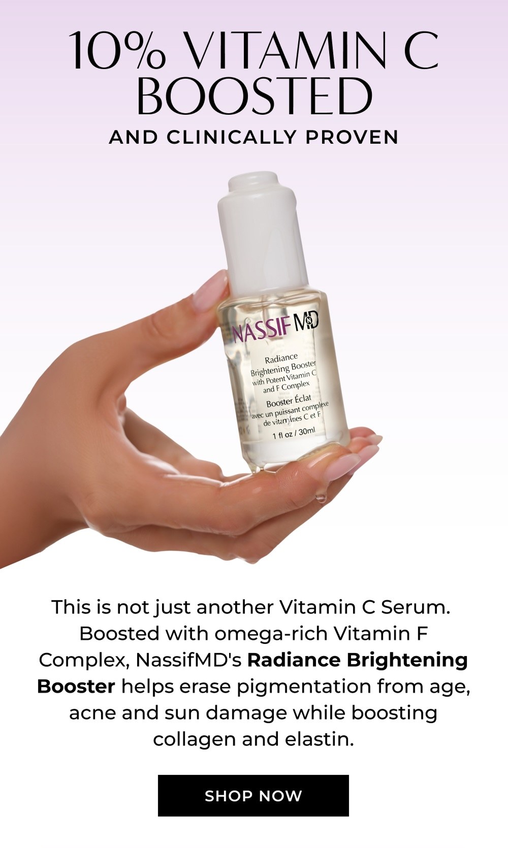 10% VITAMIN C BOOSTED AND CLINICALLY PROVEN This is not just another Vitamin C Serum. Boosted with omega-rich Vitamin F Complex, NassifMD's Radiance Brightening Booster helps erase pigmentation from age, acne and sun damage while boosting collagen and elastin. SHOP NOW
