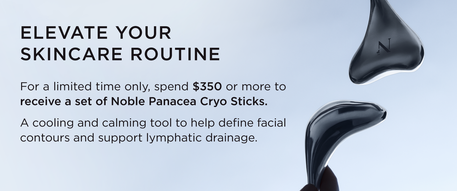 ELEVATE YOUR SKINCARE ROUTINE | For a limited time only, spend $350 or more to receive a set of Noble Panacea Cryo Sticks 