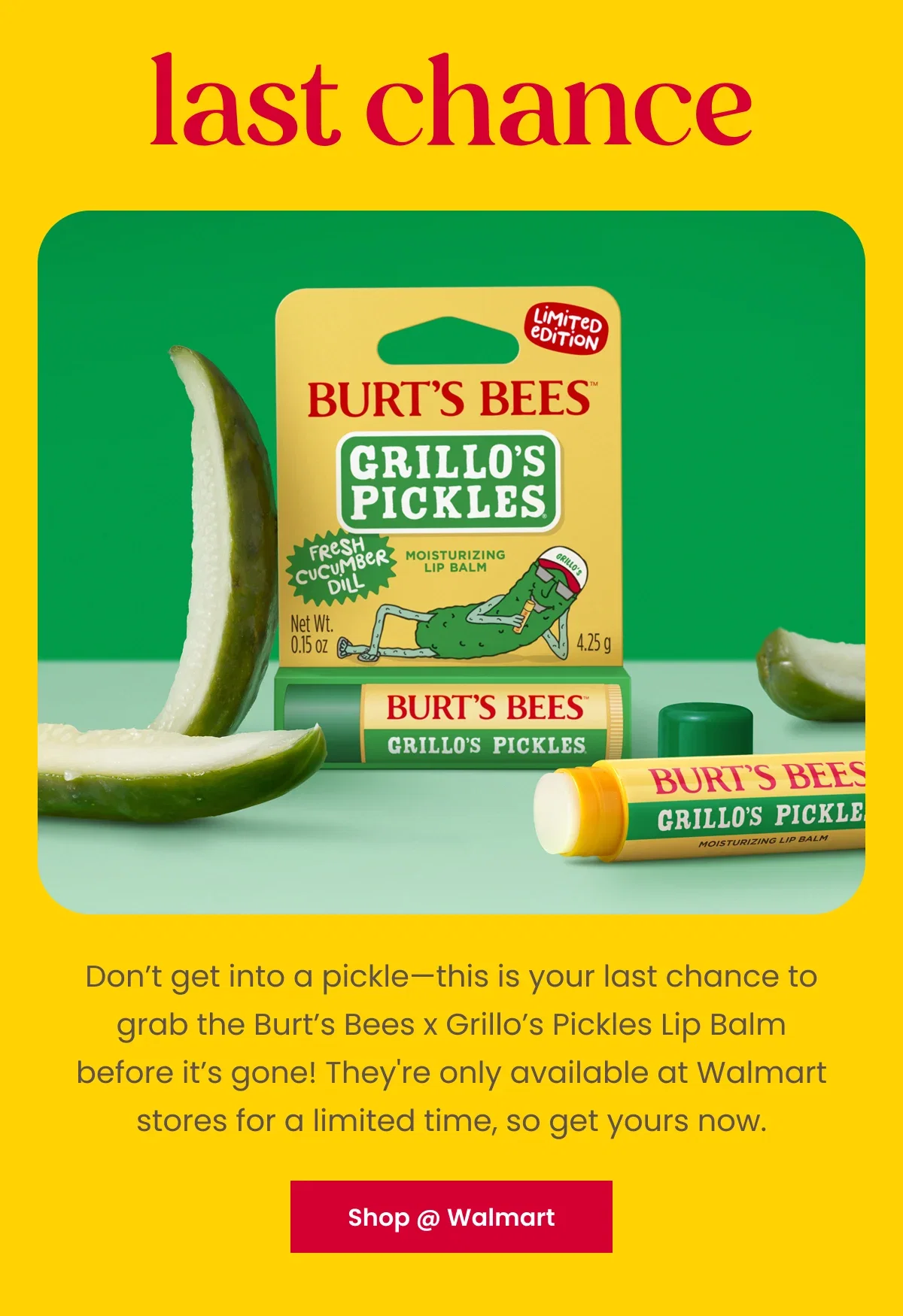 Last Chance. Don’t get into a pickle—this is your last chance to grab the Burt’s Bees x Grillo’s Pickles Lip Balm before it’s gone! They're only available at Walmart stores for a limited time, so get yours now. Button: Shop @ Walmart