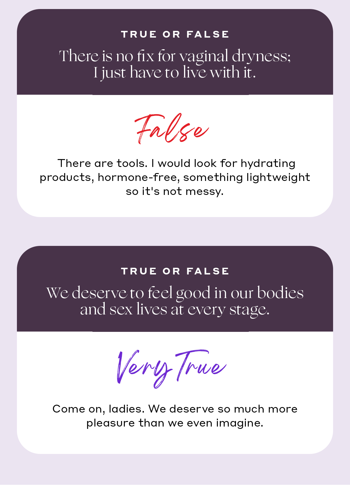 TRUE OR FALSE:  There is no fix for vaginal dryness; I just have to live with it. ❌ False. There are tools. I would look for hydrating products, hormone-free, something lightweight so it's not messy. TRUE OR FALSE: We deserve to feel good in our bodies and sex lives at every stage. ✅Very true. Come on, ladies. We deserve so much more pleasure than we even imagine.
