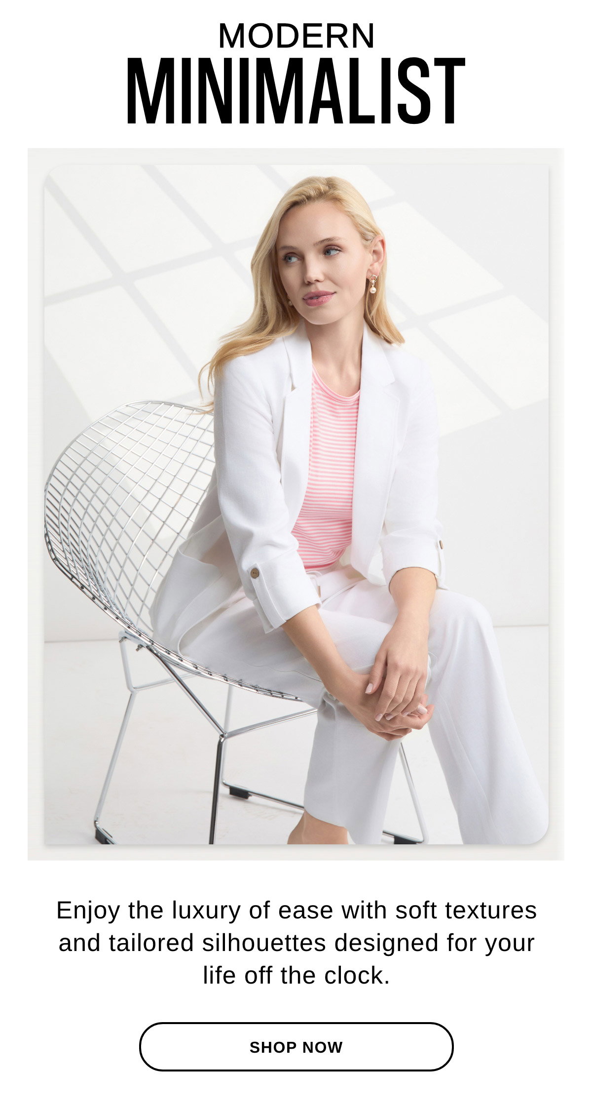 MODERN MINIMALIST Enjoy the luxury of ease with soft textures and tailored silhouettes designed for your life off the clock. - SHOP NOW >>