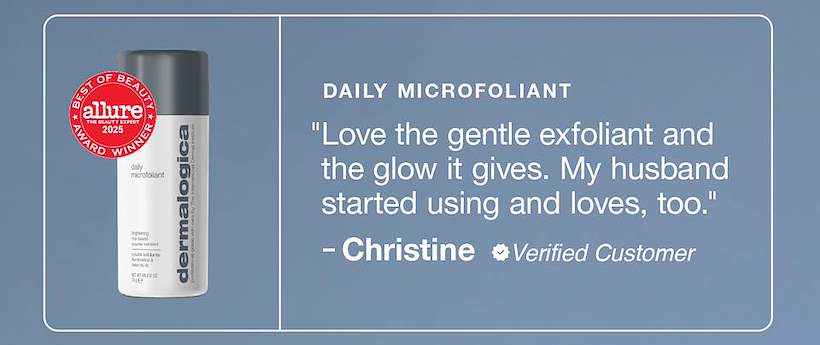 daily microfoliant ​  "Love the gentle exfoliant and the glow it gives. My husband started using and loves, too." ​  – christine, verified reviewer