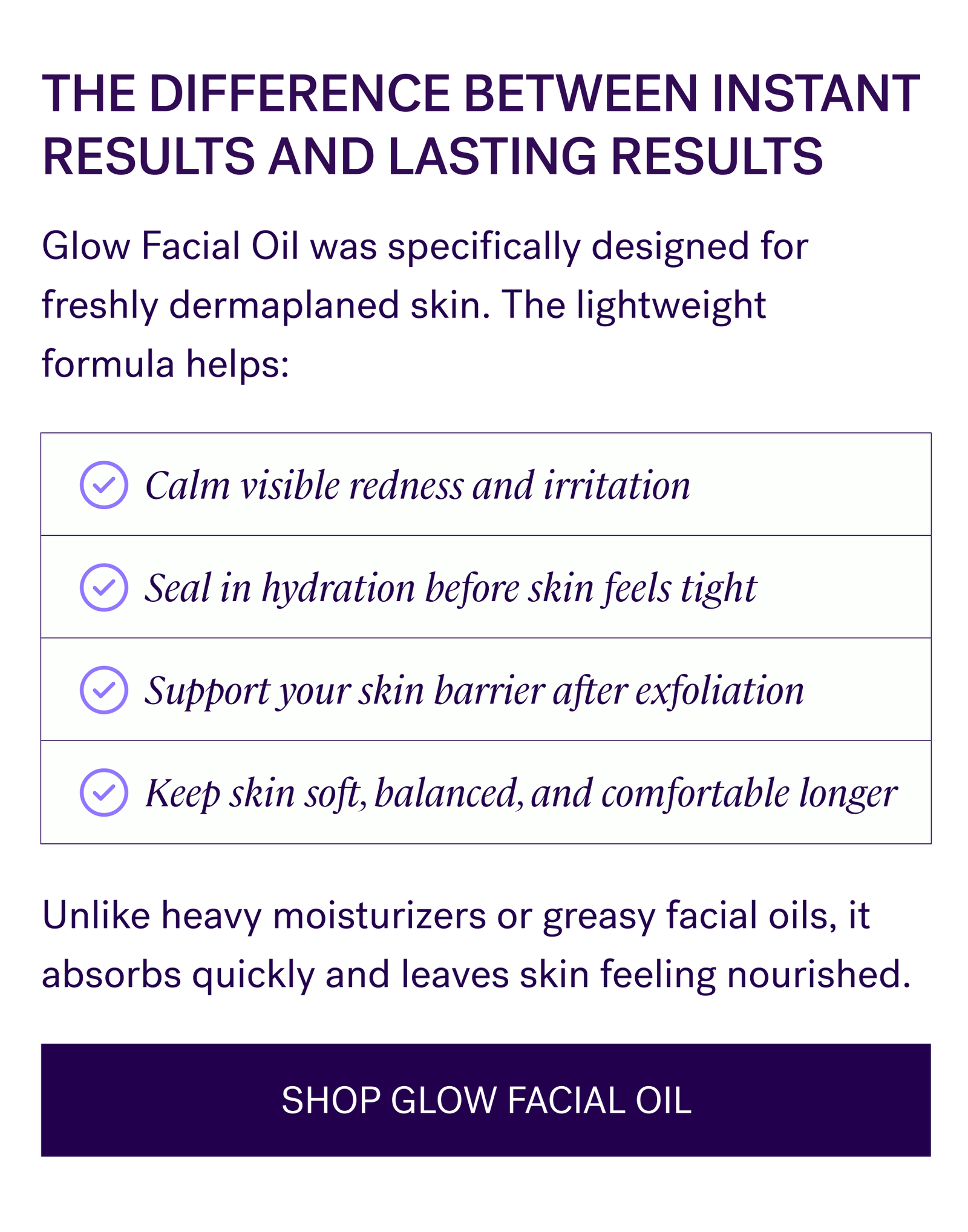 The Difference Between Instant Results And Lasting Results  Glow Facial Oil was specifically designed for freshly dermaplaned skin. The lightweight formula helps:  Calm visible redness and irritation Seal in hydration before skin feels tight Support your skin barrier after exfoliation Keep skin soft, balanced, and comfortable longer  Unlike heavy moisturizers or greasy facial oils, it absorbs quickly and leaves skin feeling nourished.