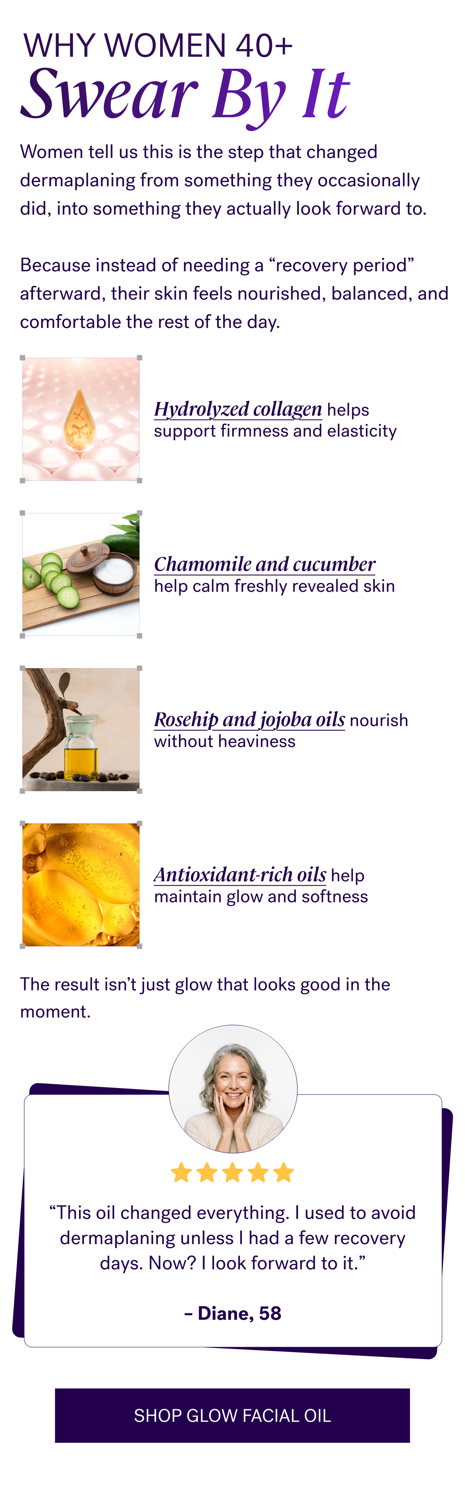 Why Women 40+ Swear by It   Women tell us this is the step that changed dermaplaning from something they occasionally did, into something they actually look forward to.   Because instead of needing a “recovery period” afterward, their skin feels nourished, balanced, and comfortable the rest of the day.  Hydrolyzed collagen helps support firmness and elasticity Chamomile and cucumber help calm freshly revealed skin Rosehip and jojoba oils nourish without heaviness Antioxidant-rich oils help maintain glow and softness  The result isn’t just glow that looks good in the moment.  “This oil changed everything. I used to avoid dermaplaning unless I had a few recovery days. Now? I look forward to it.”— Diane, 58  CTA: SHOP GLOW FACIAL OIL
