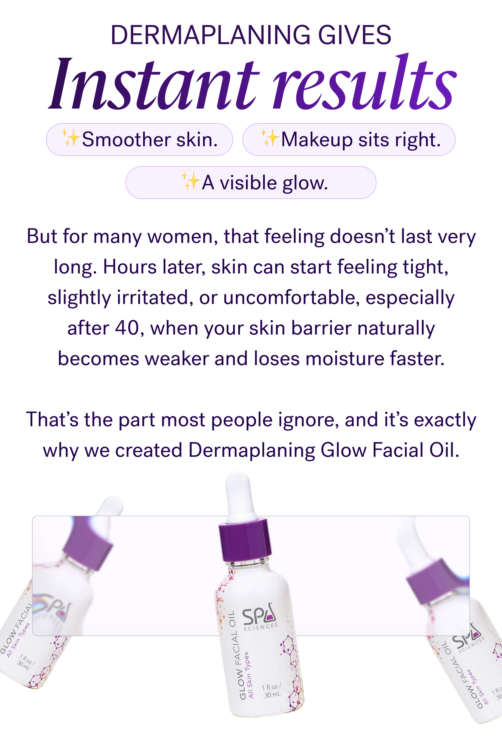 Dermaplaning gives instant results.  ✨Smoother skin.  ✨Makeup sits right. ✨A visible glow.   But for many women, that feeling doesn’t last very long. Hours later, skin can start feeling tight, slightly irritated, or uncomfortable, especially after 40, when your skin barrier naturally becomes weaker and loses moisture faster.  That’s the part most people ignore, and it’s exactly why we created Dermaplaning Glow Facial Oil.