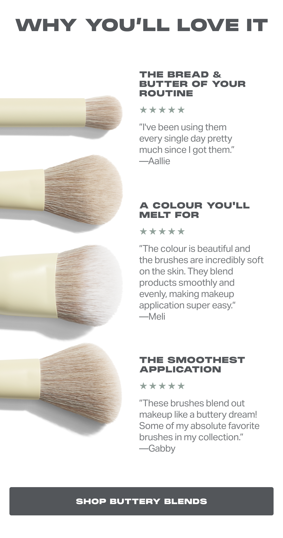 WHY YOU’LL LOVE IT The bread & butter of your routine ”I've been using them every single day pretty much since I got them.” —Aallie A colour you'll melt for ”The colour is beautiful and the brushes are incredibly soft on the skin. They blend products smoothly and evenly, making makeup application super easy.“ —Meli The smoothest application ”These brushes blend out makeup like a buttery dream! Some of my absolute favorite brushes in my collection.” —Gabby shop buttery blends