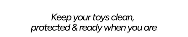 Keep your toys clean, protected & ready when you are